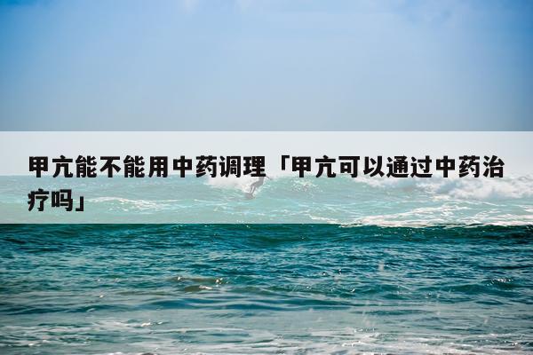 甲亢能不能用中药调理「甲亢可以通过中药治疗吗」
