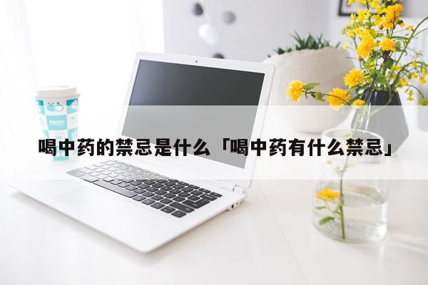 喝中药的禁忌是什么「喝中药有什么禁忌」