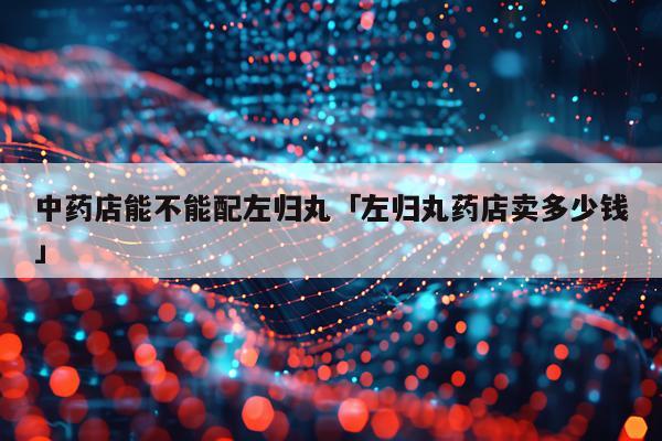 中药店能不能配左归丸「左归丸药店卖多少钱」