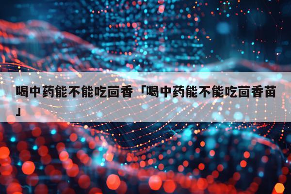 喝中药能不能吃茴香「喝中药能不能吃茴香苗」