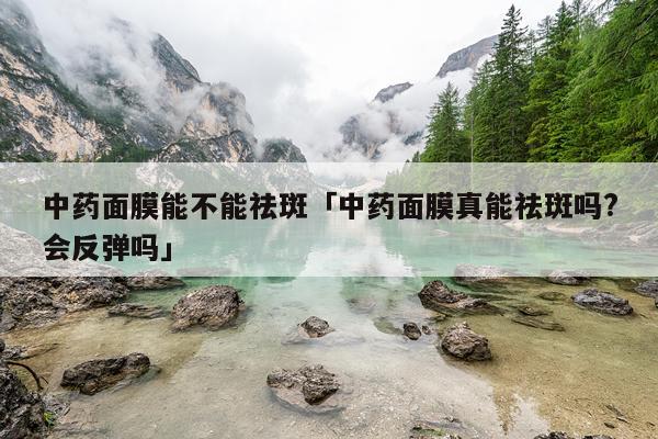 中药面膜能不能祛斑「中药面膜真能祛斑吗?会反弹吗」