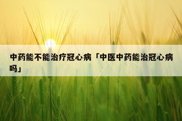 中药能不能治疗冠心病「中医中药能治冠心病吗」