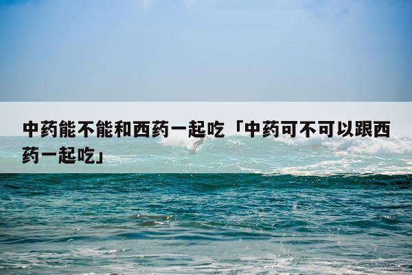 中药能不能和西药一起吃「中药可不可以跟西药一起吃」