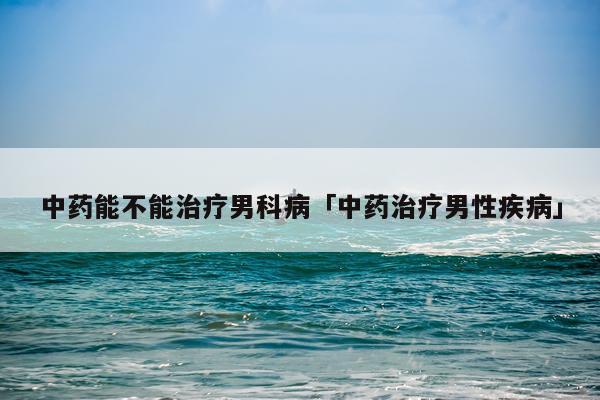 中药能不能治疗男科病「中药治疗男性疾病」