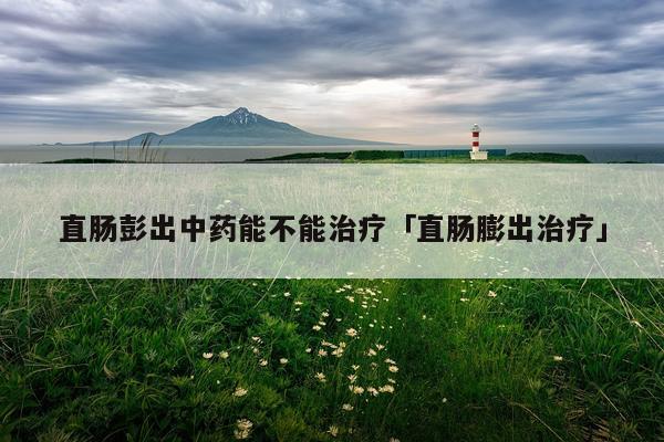 直肠彭出中药能不能治疗「直肠膨出治疗」