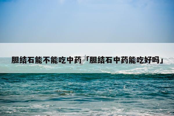 胆结石能不能吃中药「胆结石中药能吃好吗」