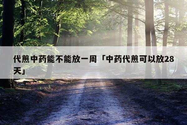 代煎中药能不能放一周「中药代煎可以放28天」