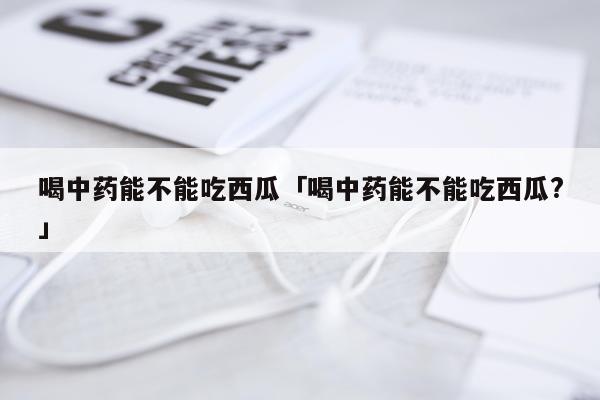 喝中药能不能吃西瓜「喝中药能不能吃西瓜?」