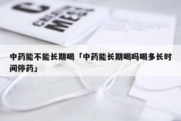 中药能不能长期喝「中药能长期喝吗喝多长时间停药」