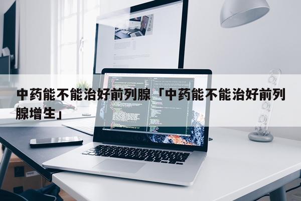 中药能不能治好前列腺「中药能不能治好前列腺增生」