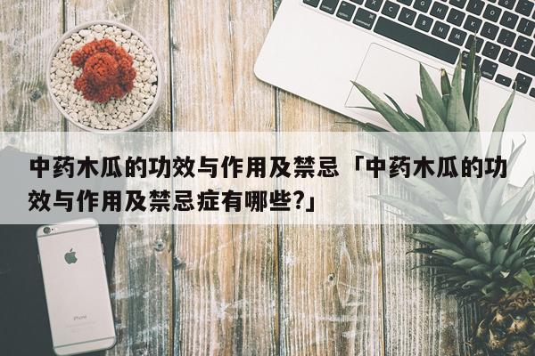 中药木瓜的功效与作用及禁忌「中药木瓜的功效与作用及禁忌症有哪些?」
