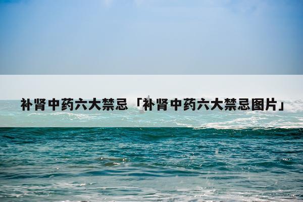 补肾中药六大禁忌「补肾中药六大禁忌图片」