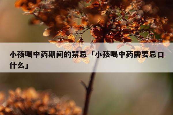 小孩喝中药期间的禁忌「小孩喝中药需要忌口什么」