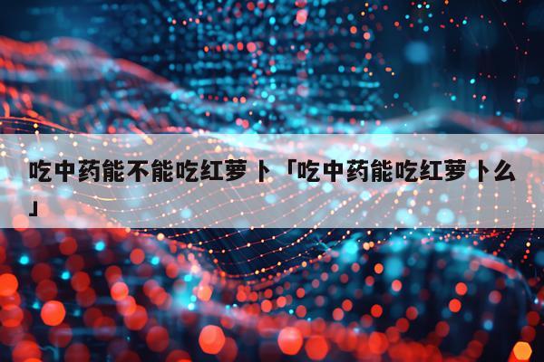 吃中药能不能吃红萝卜「吃中药能吃红萝卜么」