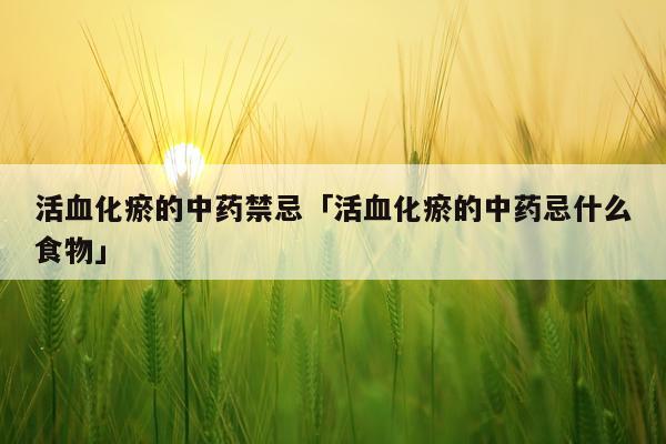 活血化瘀的中药禁忌「活血化瘀的中药忌什么食物」