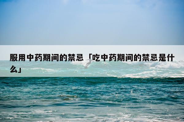 服用中药期间的禁忌「吃中药期间的禁忌是什么」