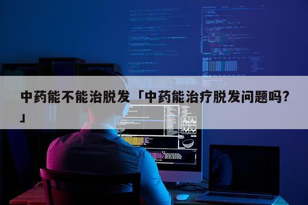中药能不能治脱发「中药能治疗脱发问题吗?」