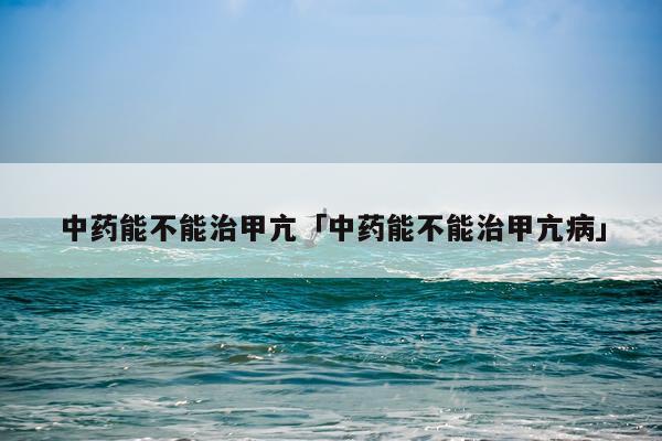 中药能不能治甲亢「中药能不能治甲亢病」