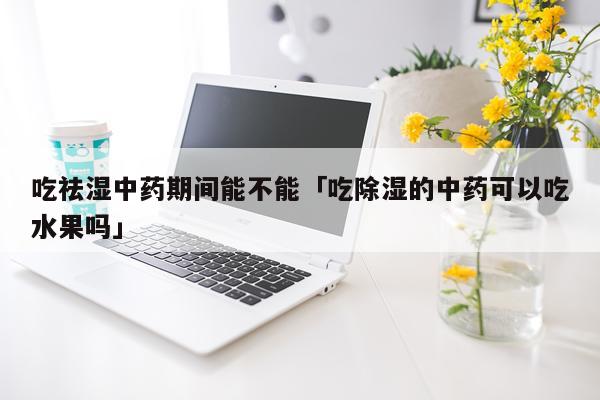 吃祛湿中药期间能不能「吃除湿的中药可以吃水果吗」