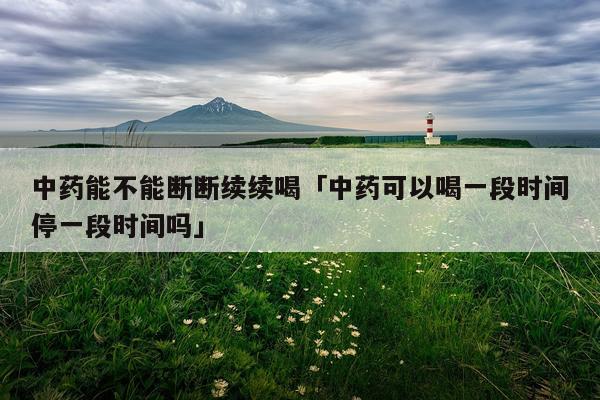 中药能不能断断续续喝「中药可以喝一段时间停一段时间吗」