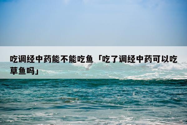 吃调经中药能不能吃鱼「吃了调经中药可以吃草鱼吗」
