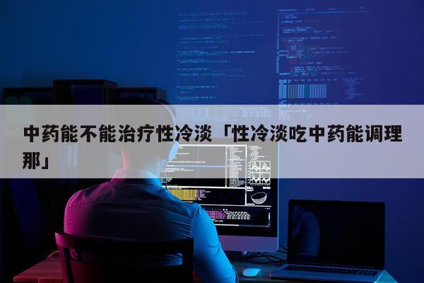 中药能不能治疗性冷淡「性冷淡吃中药能调理那」