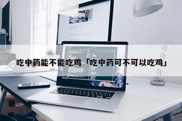 吃中药能不能吃鸡「吃中药可不可以吃鸡」