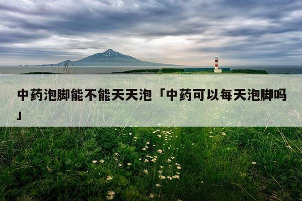 中药泡脚能不能天天泡「中药可以每天泡脚吗」