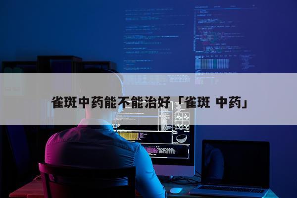 雀斑中药能不能治好「雀斑 中药」