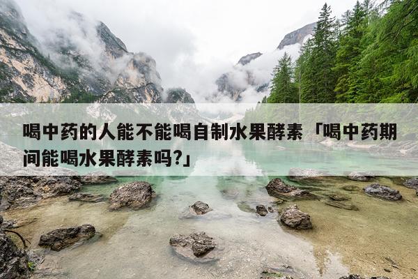 喝中药的人能不能喝自制水果酵素「喝中药期间能喝水果酵素吗?」