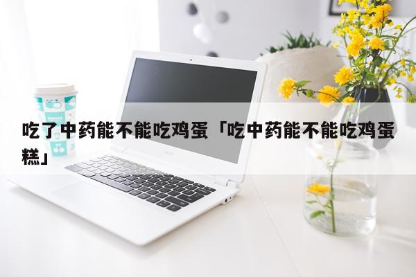吃了中药能不能吃鸡蛋「吃中药能不能吃鸡蛋糕」