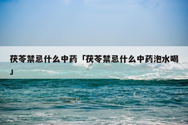 茯苓禁忌什么中药「茯苓禁忌什么中药泡水喝」