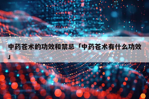 中药苍术的功效和禁忌「中药苍术有什么功效」