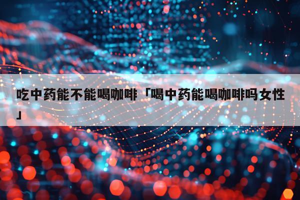 吃中药能不能喝咖啡「喝中药能喝咖啡吗女性」