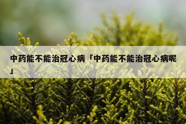 中药能不能治冠心病「中药能不能治冠心病呢」