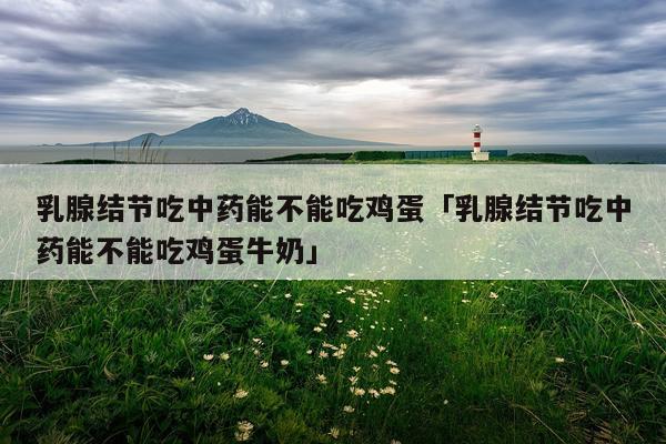 乳腺结节吃中药能不能吃鸡蛋「乳腺结节吃中药能不能吃鸡蛋牛奶」