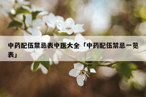 中药配伍禁忌表中医大全「中药配伍禁忌一览表」