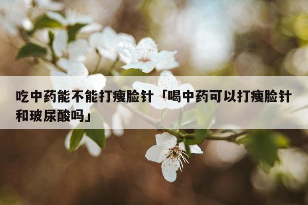吃中药能不能打瘦脸针「喝中药可以打瘦脸针和玻尿酸吗」
