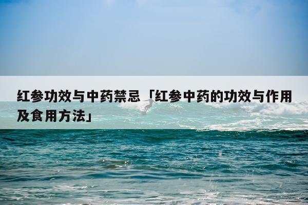 红参功效与中药禁忌「红参中药的功效与作用及食用方法」