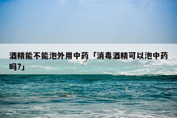 酒精能不能泡外用中药「消毒酒精可以泡中药吗?」