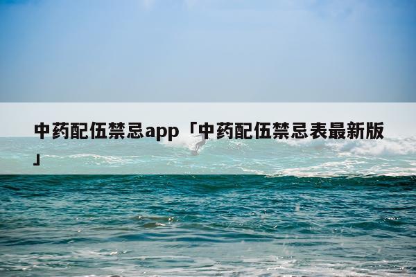 中药配伍禁忌app「中药配伍禁忌表最新版」