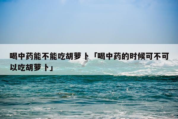 喝中药能不能吃胡萝卜「喝中药的时候可不可以吃胡萝卜」