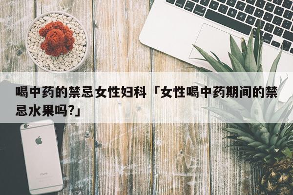 喝中药的禁忌女性妇科「女性喝中药期间的禁忌水果吗?」