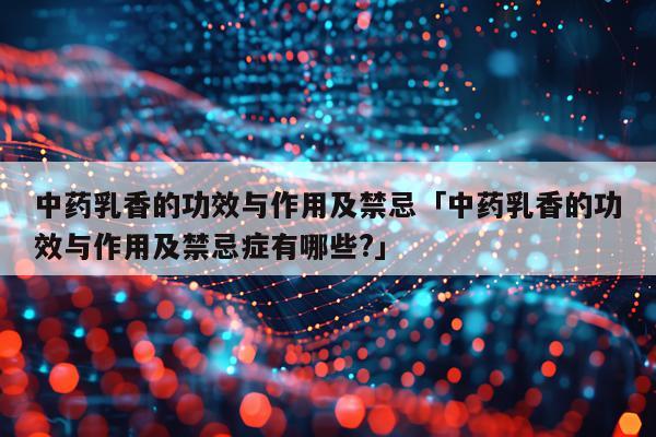 中药乳香的功效与作用及禁忌「中药乳香的功效与作用及禁忌症有哪些?」