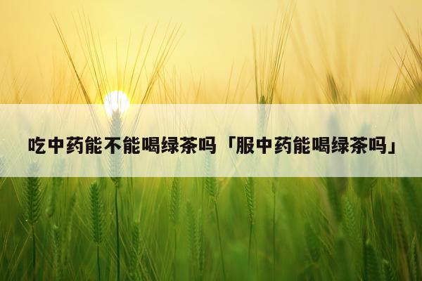吃中药能不能喝绿茶吗「服中药能喝绿茶吗」