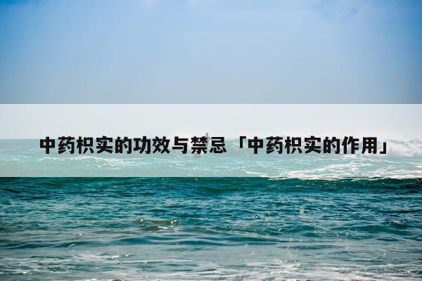 中药枳实的功效与禁忌「中药枳实的作用」
