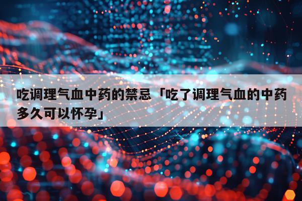 吃调理气血中药的禁忌「吃了调理气血的中药多久可以怀孕」