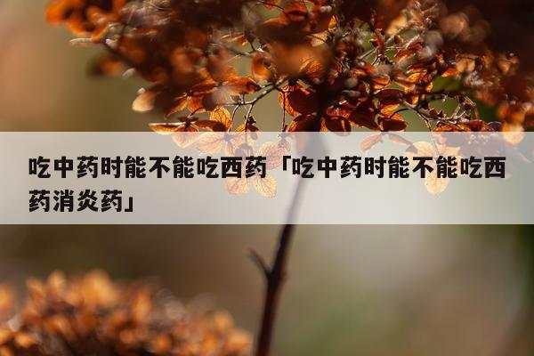 吃中药时能不能吃西药「吃中药时能不能吃西药消炎药」
