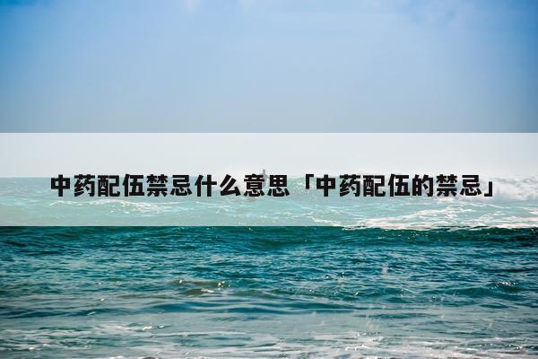 中药配伍禁忌什么意思「中药配伍的禁忌」