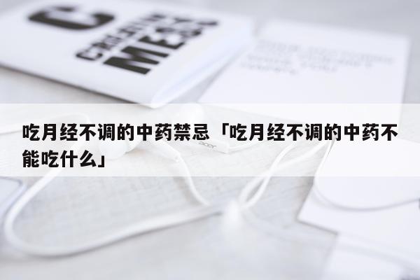 吃月经不调的中药禁忌「吃月经不调的中药不能吃什么」